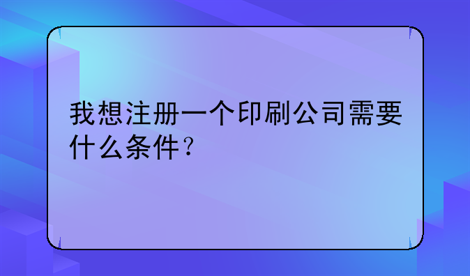 我想注册一个印刷公司需要什么条件？
