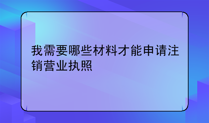我需要哪些材料才能申请注销营业执照