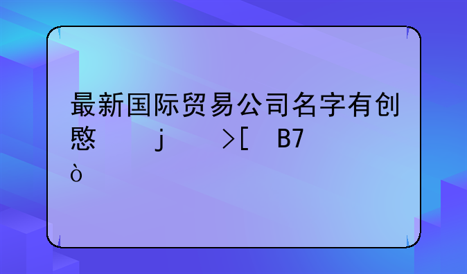 最新国际贸易公司名字有创意的取名？