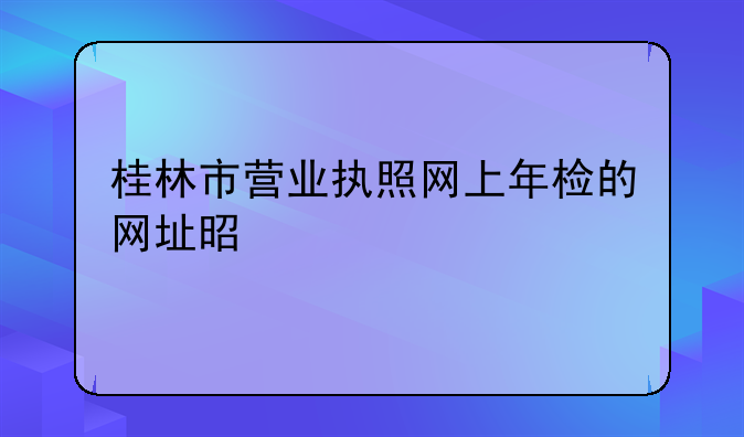桂林市营业执照网上年检的网址是什么