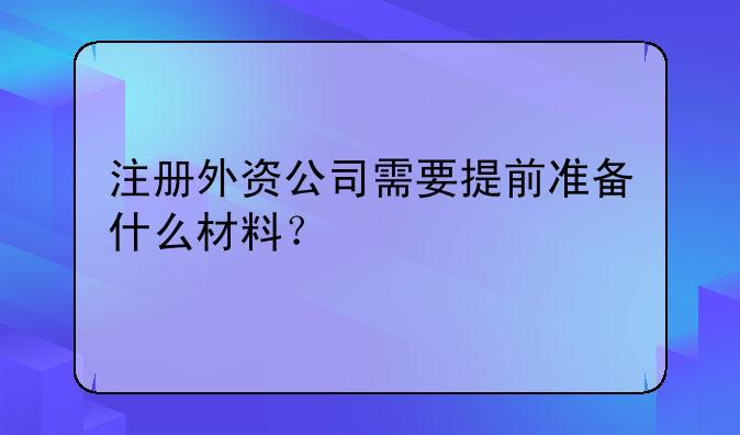 注册外资公司需要提前准备什么材料？