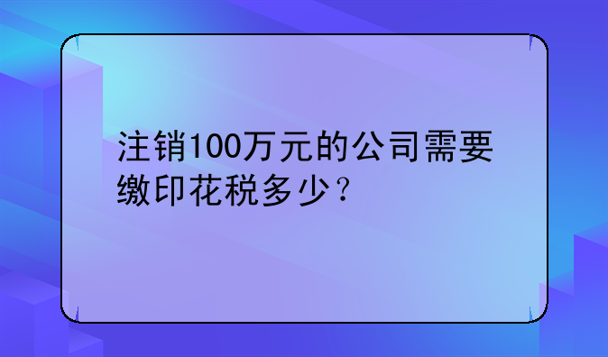 注销100万元的公司需要缴印花税多少？