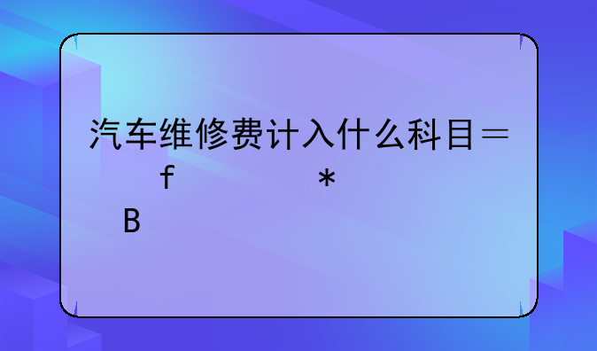 汽车维修费计入什么科目？附账务处理