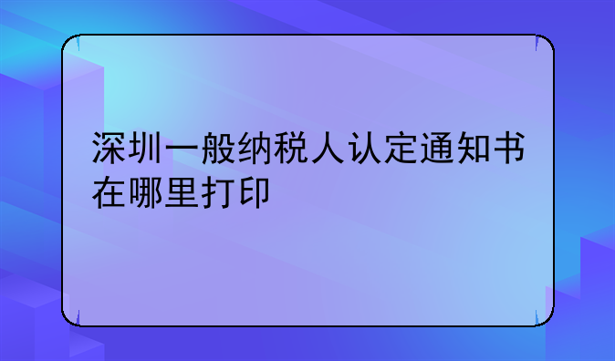 深圳一般纳税人认定通知书在哪里打印
