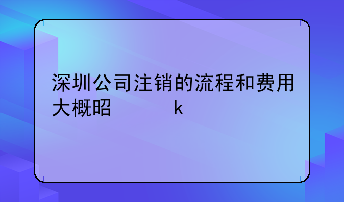 深圳公司注销的流程和费用大概是多少