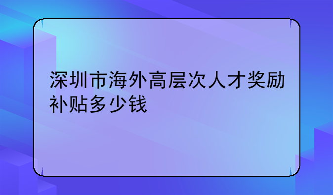 深圳市海外高层次人才奖励补贴多少钱