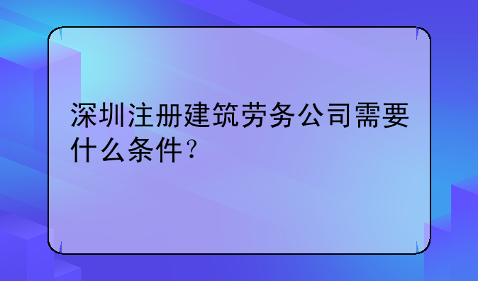 深圳注册建筑劳务公司需要什么条件？