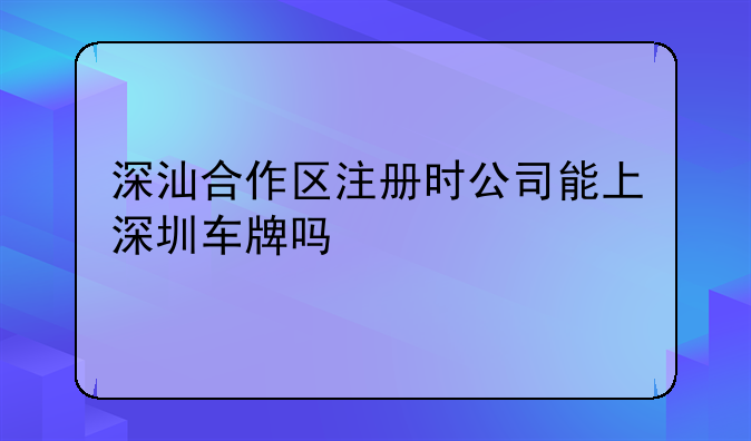 深圳注册公司就能上深圳牌吗!深汕合作区注册时公司能上深圳车牌吗