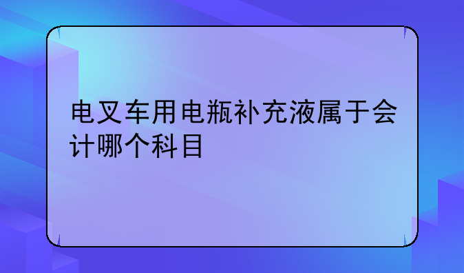 电叉车用电瓶补充液属于会计哪个科目