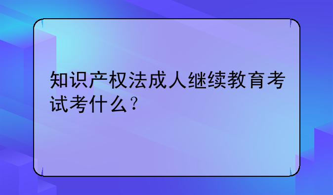 知识产权法成人继续教育考试考什么？