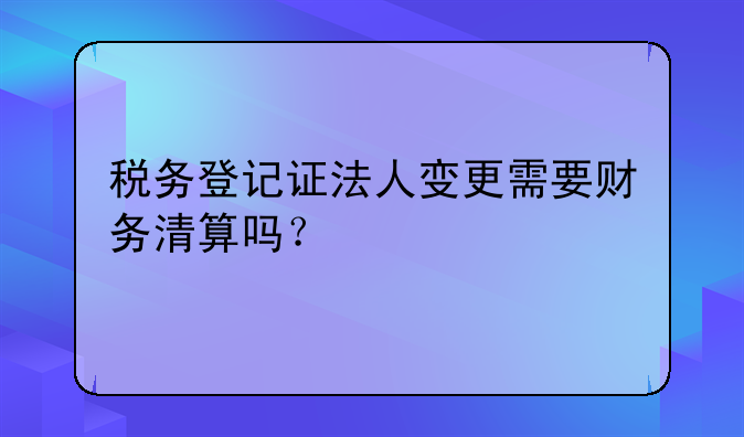 税务登记证法人变更需要财务清算吗?