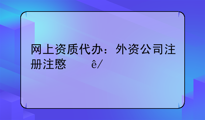 网上资质代办：外资公司注册注意事项