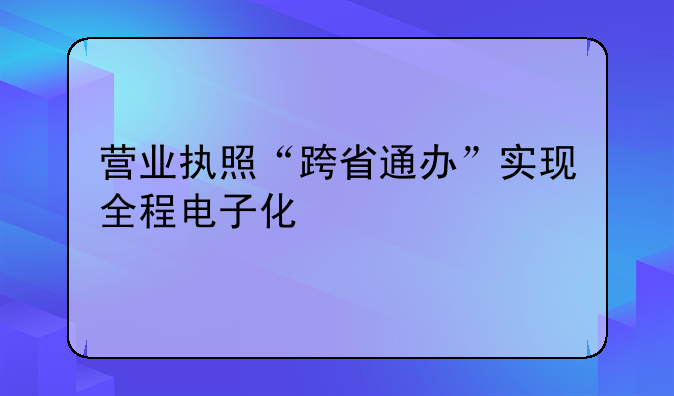 营业执照“跨省通办”实现全程电子化