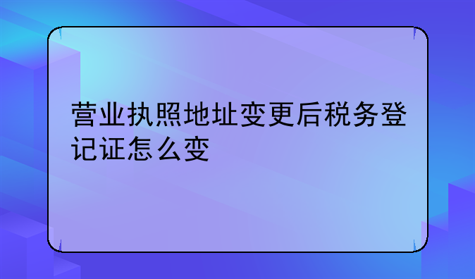 营业执照地址变更后税务登记证怎么变