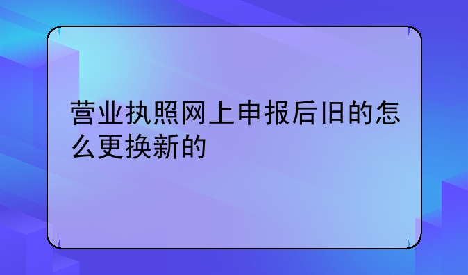 营业执照网上申报后旧的怎么更换新的