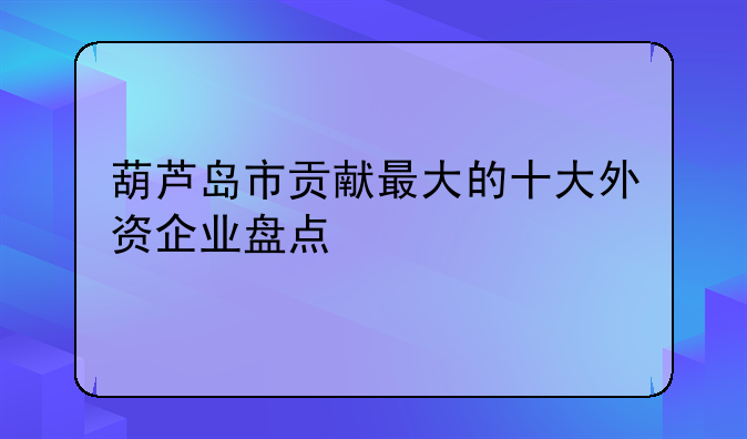 葫芦岛市贡献最大的十大外资企业盘点