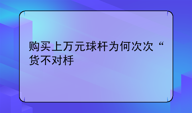 购买上万元球杆为何次次“货不对板”