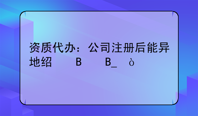 资质代办：公司注册后能异地经营吗？