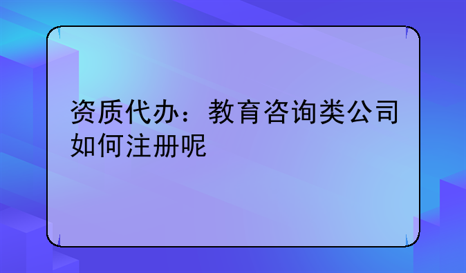 资质代办：教育咨询类公司如何注册呢
