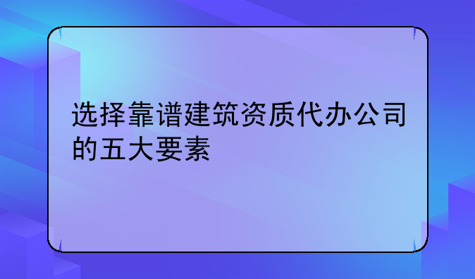 选择靠谱建筑资质代办公司的五大要素