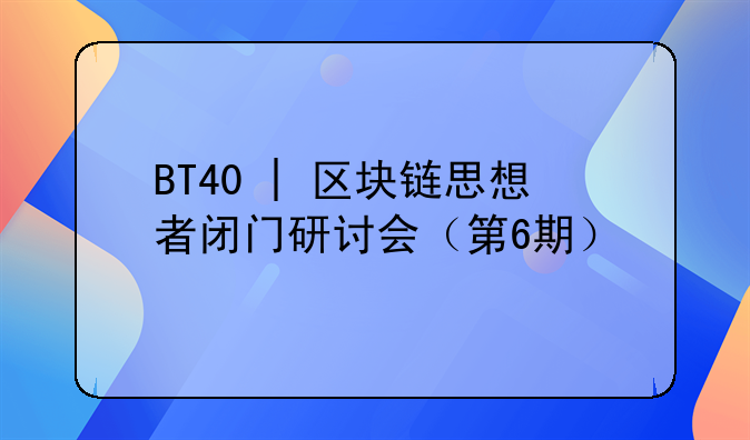 BT40 | 区块链思想者闭门研讨会(第6期)