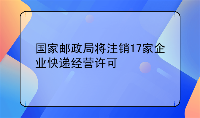 国家邮政局将注销17家企业快递经营许可