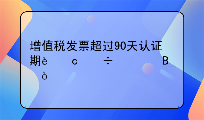 增值税发票超过90天认证期还能冲红吗？