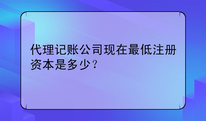 代理记账公司现在最低注册资本是多少?