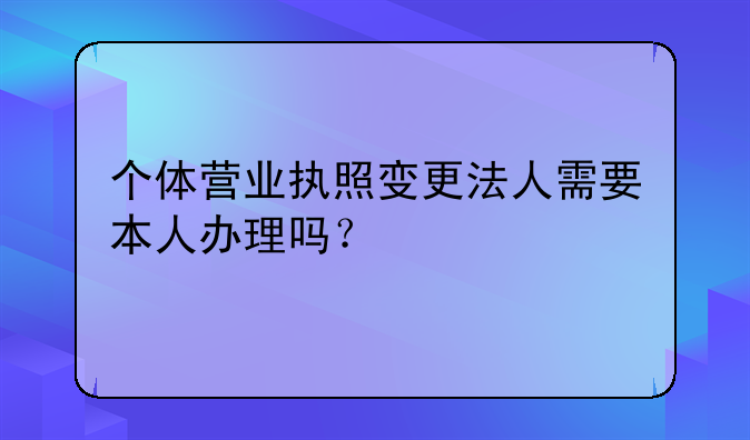 个体营业执照变更法人需要本人办理吗?
