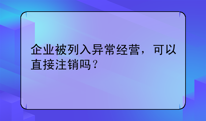 企业被列入异常经营,可以直接注销吗?