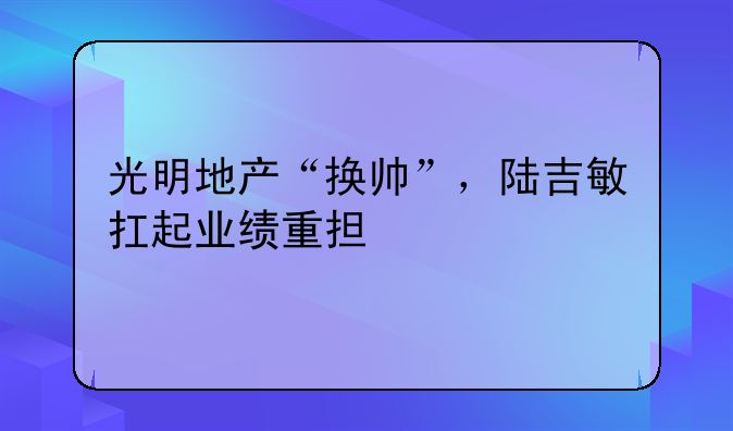 光明地产“换帅”,陆吉敏扛起业绩重担