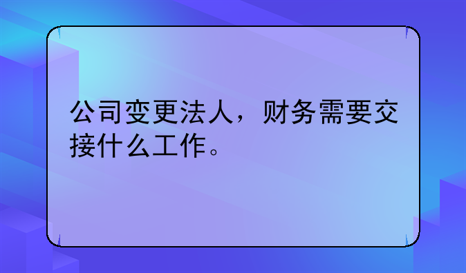 公司变更法人,财务需要交接什么工作。