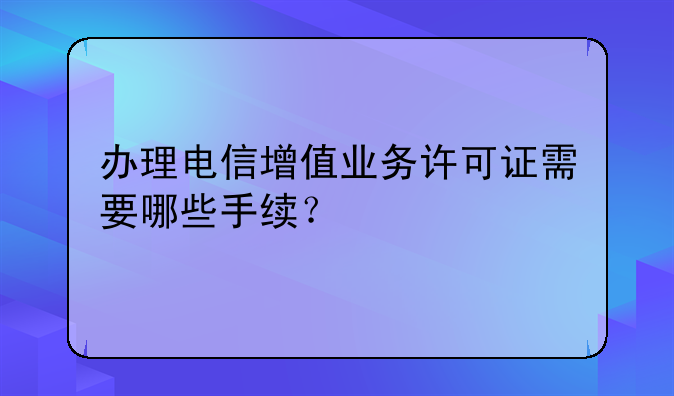 办理电信增值业务许可证需要哪些手续?