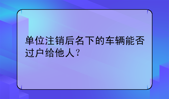 单位注销后名下的车辆能否过户给他人?