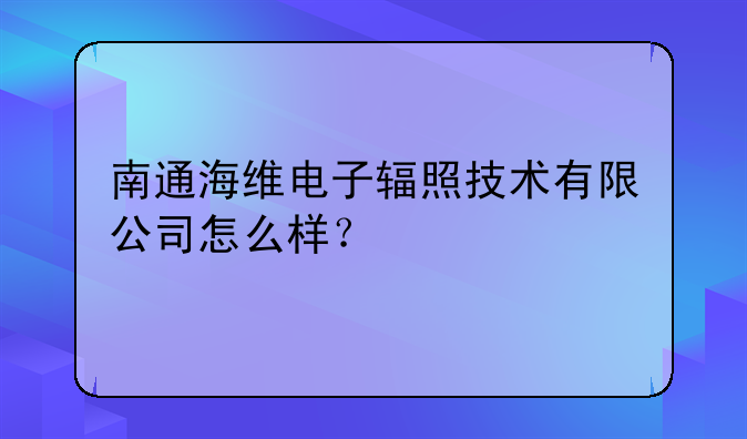 南通海维电子辐照技术有限公司怎么样?