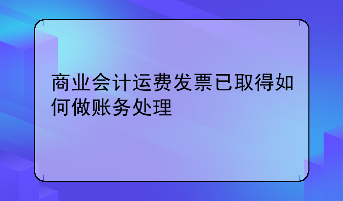 商业会计运费发票已取得如何做账务处理