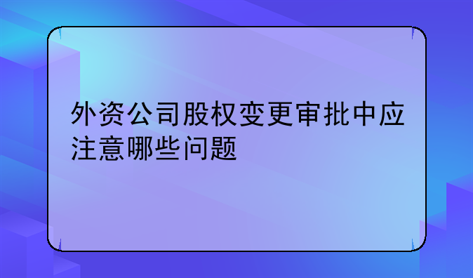 外资公司股权变更审批中应注意哪些问题