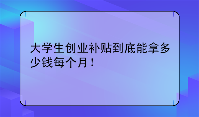 大学生创业补贴到底能拿多少钱每个月!