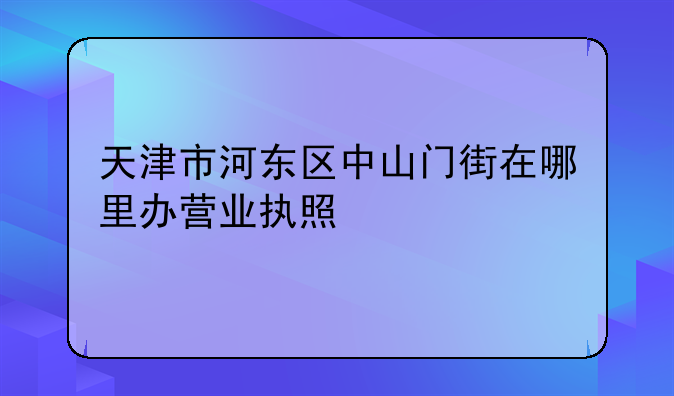 天津市河东区中山门街在哪里办营业执照