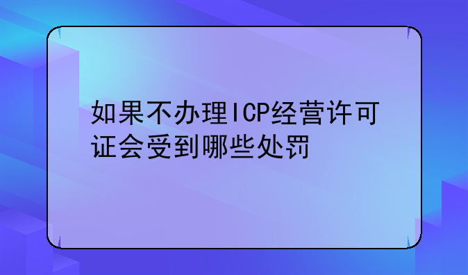 如果不办理ICP经营许可证会受到哪些处罚