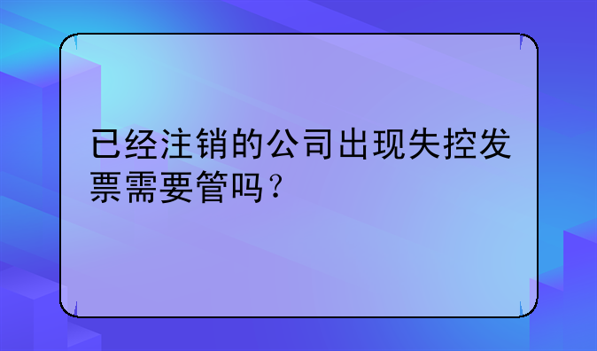 已经注销的公司出现失控发票需要管吗?