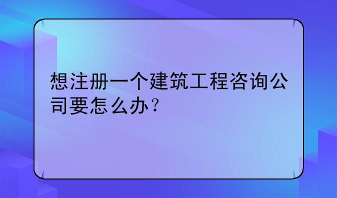 想注册一个建筑工程咨询公司要怎么办?