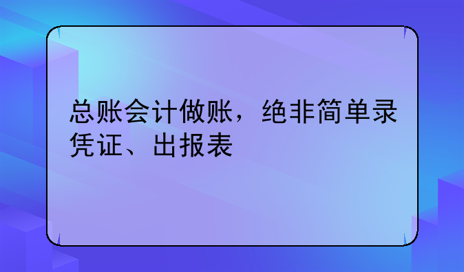 总账会计做账,绝非简单录凭证、出报表