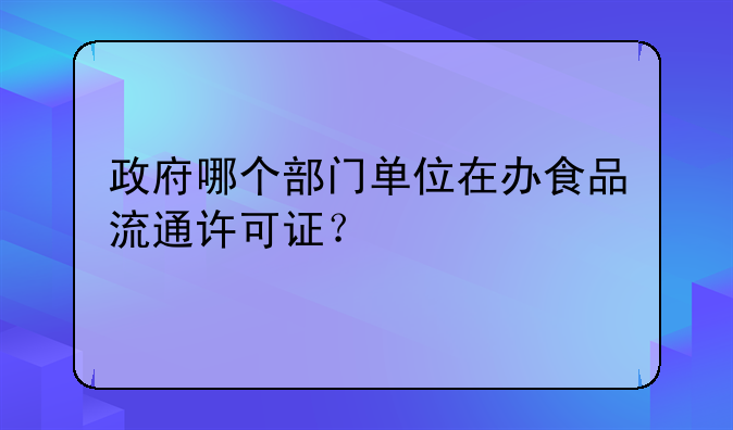 政府哪个部门单位在办食品流通许可证?