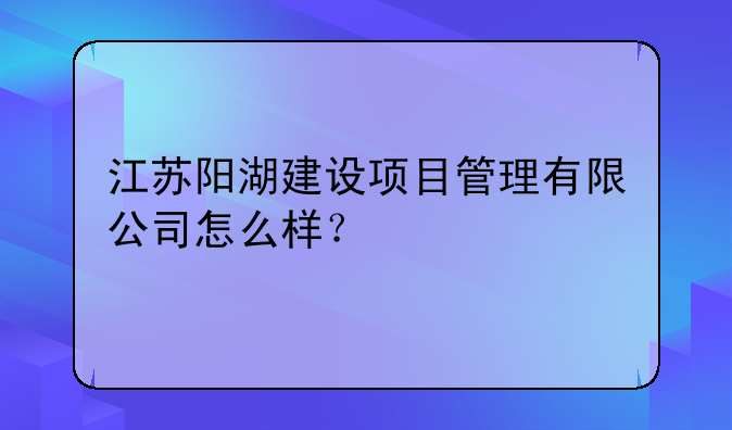 江苏阳湖建设项目管理有限公司怎么样?