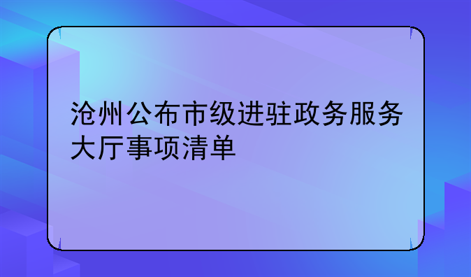 沧州公布市级进驻政务服务大厅事项清单