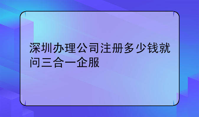 深圳办理公司注册多少钱就问三合一企服
