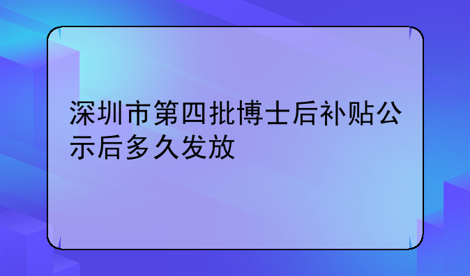 深圳市第四批博士后补贴公示后多久发放