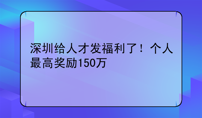 深圳给人才发福利了!个人最高奖励150万