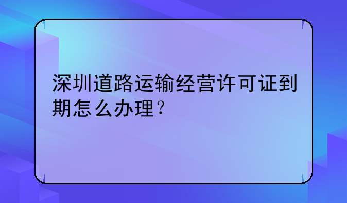 深圳道路运输经营许可证到期怎么办理?